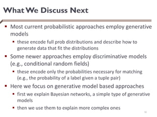 What We Discuss Next
 Most current probabilistic approaches employ generative
models
 these encode full prob distributions and describe how to
generate data that fit the distributions
 Some newer approaches employ discriminative models
(e.g., conditional random fields)
 these encode only the probabilities necessary for matching
(e.g., the probability of a label given a tuple pair)
 Here we focus on generative model based approaches
 first we explain Bayesian networks, a simple type of generative
models
 then we use them to explain more complex ones
32
 