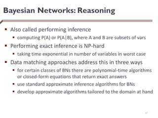 Bayesian Networks: Reasoning
 Also called performing inference
 computing P(A) or P(A|B), where A and B are subsets of vars
 Performing exact inference is NP-hard
 taking time exponential in number of variables in worst case
 Data matching approaches address this in three ways
 for certain classes of BNs there are polynomial-time algorithms
or closed-form equations that return exact answers
 use standard approximate inference algorithms for BNs
 develop approximate algorithms tailored to the domain at hand
37
 