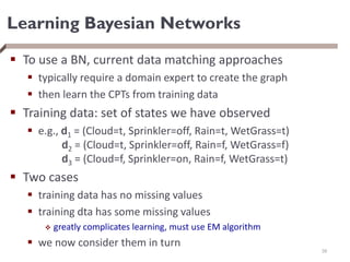 Learning Bayesian Networks
 To use a BN, current data matching approaches
 typically require a domain expert to create the graph
 then learn the CPTs from training data
 Training data: set of states we have observed
 e.g., d1 = (Cloud=t, Sprinkler=off, Rain=t, WetGrass=t)
d2 = (Cloud=t, Sprinkler=off, Rain=f, WetGrass=f)
d3 = (Cloud=f, Sprinkler=on, Rain=f, WetGrass=t)
 Two cases
 training data has no missing values
 training dta has some missing values
 greatly complicates learning, must use EM algorithm
 we now consider them in turn
38
 