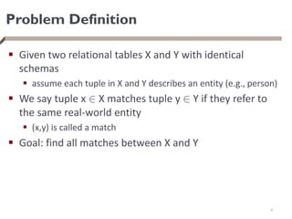 Problem Definition
 Given two relational tables X and Y with identical
schemas
 assume each tuple in X and Y describes an entity (e.g., person)
 We say tuple x 2 X matches tuple y 2 Y if they refer to
the same real-world entity
 (x,y) is called a match
 Goal: find all matches between X and Y
4
 
