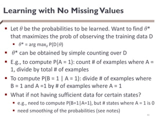 Learning with No MissingValues
 Let µ be the probabilities to be learned. Want to find µ*
that maximizes the prob of observing the training data D
 µ* = arg maxµ P(D|µ)
 µ* can be obtained by simple counting over D
 E.g., to compute P(A = 1): count # of examples where A =
1, divide by total # of examples
 To compute P(B = 1 | A = 1): divide # of examples where
B = 1 and A =1 by # of examples where A = 1
 What if not having sufficient data for certain states?
 e.g., need to compute P(B=1|A=1), but # states where A = 1 is 0
 need smoothing of the probabilities (see notes)
40
 