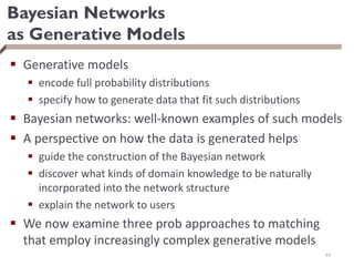 Bayesian Networks
as Generative Models
 Generative models
 encode full probability distributions
 specify how to generate data that fit such distributions
 Bayesian networks: well-known examples of such models
 A perspective on how the data is generated helps
 guide the construction of the Bayesian network
 discover what kinds of domain knowledge to be naturally
incorporated into the network structure
 explain the network to users
 We now examine three prob approaches to matching
that employ increasingly complex generative models
44
 