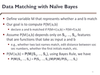 Data Matching with Naïve Bayes
 Define variable M that represents whether a and b match
 Our goal is to compute P(M|a,b)
 declare a and b matched if P(M=t|a,b) > P(M=f|a,b)
 Assume P(M|a,b) depends only on S1, …, Sn, features
that are functions that take as input a and b
 e.g., whether two last names match, edit distance between soc
sec numbers, whether the first initials match, etc.
 P(M|a,b) = P(M|S1, …, Sn), using Bayes Rule, we have
 P(M|S1, …, Sn) = P(S1, …, Sn|M)P(M)/P(S1, …, Sn)
45
 