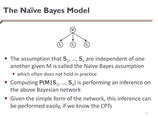 The Naïve Bayes Model
 The assumption that S1, …, Sn are independent of one
another given M is called the Naïve Bayes assumption
 which often does not hold in practice
 Computing P(M|S1, …, Sn) is performing an inference on
the above Bayesian network
 Given the simple form of the network, this inference can
be performed easily, if we know the CPTs
47
 