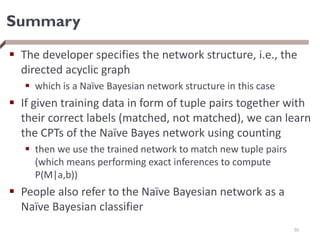 Summary
 The developer specifies the network structure, i.e., the
directed acyclic graph
 which is a Naïve Bayesian network structure in this case
 If given training data in form of tuple pairs together with
their correct labels (matched, not matched), we can learn
the CPTs of the Naïve Bayes network using counting
 then we use the trained network to match new tuple pairs
(which means performing exact inferences to compute
P(M|a,b))
 People also refer to the Naïve Bayesian network as a
Naïve Bayesian classifier
50
 