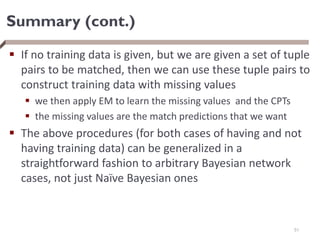 Summary (cont.)
 If no training data is given, but we are given a set of tuple
pairs to be matched, then we can use these tuple pairs to
construct training data with missing values
 we then apply EM to learn the missing values and the CPTs
 the missing values are the match predictions that we want
 The above procedures (for both cases of having and not
having training data) can be generalized in a
straightforward fashion to arbitrary Bayesian network
cases, not just Naïve Bayesian ones
51
 