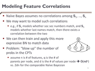 Modeling Feature Correlations
 Naïve Bayes assumes no correlations among S1, …, Sn
 We may want to model such correlations
 e.g., if S1 models whether soc sec numbers match, and S3
models whether last names match, then there exists a
correlation between the two
 We can then train and apply this more
expressive BN to match data
 Problem: “blow up” the number of
probs in the CPTs
 assume n is # of features, q is the # of
parents per node, and d is the # of values per node  O(ndq)
vs. 2dn for the comparable Naïve Bayesian
52
 