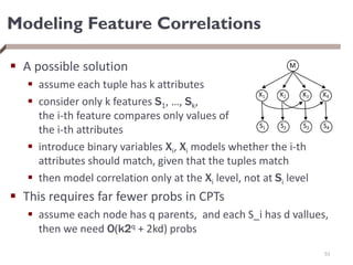 Modeling Feature Correlations
 A possible solution
 assume each tuple has k attributes
 consider only k features S1, …, Sk,
the i-th feature compares only values of
the i-th attributes
 introduce binary variables Xi, Xi models whether the i-th
attributes should match, given that the tuples match
 then model correlation only at the Xi level, not at Si level
 This requires far fewer probs in CPTs
 assume each node has q parents, and each S_i has d vallues,
then we need O(k2q + 2kd) probs
53
 