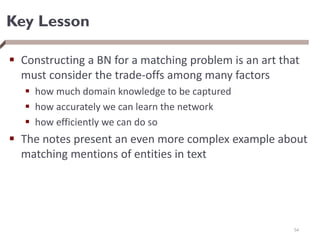 Key Lesson
 Constructing a BN for a matching problem is an art that
must consider the trade-offs among many factors
 how much domain knowledge to be captured
 how accurately we can learn the network
 how efficiently we can do so
 The notes present an even more complex example about
matching mentions of entities in text
54
 