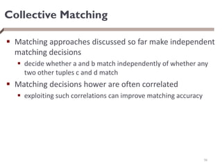 Collective Matching
 Matching approaches discussed so far make independent
matching decisions
 decide whether a and b match independently of whether any
two other tuples c and d match
 Matching decisions hower are often correlated
 exploiting such correlations can improve matching accuracy
56
 