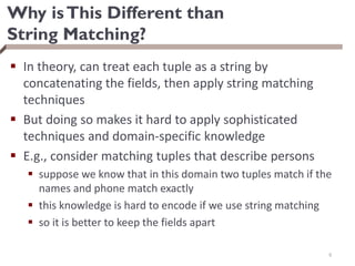 Why isThis Different than
String Matching?
 In theory, can treat each tuple as a string by
concatenating the fields, then apply string matching
techniques
 But doing so makes it hard to apply sophisticated
techniques and domain-specific knowledge
 E.g., consider matching tuples that describe persons
 suppose we know that in this domain two tuples match if the
names and phone match exactly
 this knowledge is hard to encode if we use string matching
 so it is better to keep the fields apart
6
 
