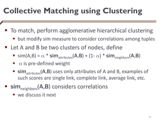 Collective Matching using Clustering
 To match, perform agglomerative hierarchical clustering
 but modify sim measure to consider correlations among tuples
 Let A and B be two clusters of nodes, define
 sim(A,B) = ® * simattributes(A,B) + (1- ®) * simneighbors(A,B)
 ® is pre-defined weight
 simattributes(A,B) uses only attributes of A and B, examples of
such scores are single link, complete link, average link, etc.
 simneighbors(A,B) considers correlations
 we discuss it next
62
 