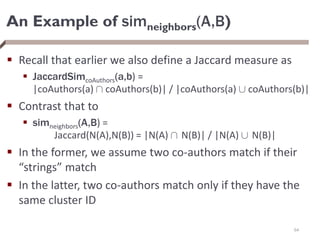 An Example of simneighbors(A,B)
 Recall that earlier we also define a Jaccard measure as
 JaccardSimcoAuthors(a,b) =
|coAuthors(a) Å coAuthors(b)| / |coAuthors(a) [ coAuthors(b)|
 Contrast that to
 simneighbors(A,B) =
Jaccard(N(A),N(B)) = |N(A) Å N(B)| / |N(A) [ N(B)|
 In the former, we assume two co-authors match if their
“strings” match
 In the latter, two co-authors match only if they have the
same cluster ID
64
 