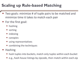 Scaling up Rule-based Matching
 Two goals: minimize # of tuple pairs to be matched and
minimize time it takes to match each pair
 For the first goal:
 hashing
 sorting
 indexing
 canopies
 using representatives
 combining the techniques
 Hashing
 hash tuples into buckets, match only tuples within each bucket
 e.g., hash house listings by zipcode, then match within each zip
67
 