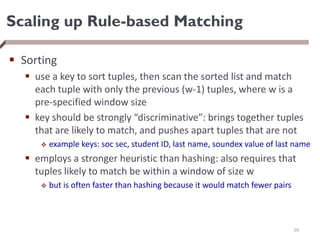 Scaling up Rule-based Matching
 Sorting
 use a key to sort tuples, then scan the sorted list and match
each tuple with only the previous (w-1) tuples, where w is a
pre-specified window size
 key should be strongly “discriminative”: brings together tuples
that are likely to match, and pushes apart tuples that are not
 example keys: soc sec, student ID, last name, soundex value of last name
 employs a stronger heuristic than hashing: also requires that
tuples likely to match be within a window of size w
 but is often faster than hashing because it would match fewer pairs
68
 