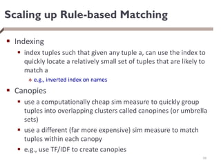 Scaling up Rule-based Matching
 Indexing
 index tuples such that given any tuple a, can use the index to
quickly locate a relatively small set of tuples that are likely to
match a
 e.g., inverted index on names
 Canopies
 use a computationally cheap sim measure to quickly group
tuples into overlapping clusters called canopines (or umbrella
sets)
 use a different (far more expensive) sim measure to match
tuples within each canopy
 e.g., use TF/IDF to create canopies
69
 