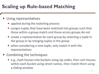 Scaling up Rule-based Matching
 Using representatives
 applied during the matching process
 assigns tuples that have been matched into groups such that
those within a group match and those across groups do not
 create a representative for each group by selecting a tuple in
the group or by merging tuples in the group
 when considering a new tuple, only match it with the
representatives
 Combining the techniques
 e.g., hash houses into buckets using zip codes, then sort houses
within each bucket using street names, then match them using
a sliding window
70
 
