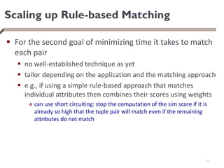 Scaling up Rule-based Matching
 For the second goal of minimizing time it takes to match
each pair
 no well-established technique as yet
 tailor depending on the application and the matching approach
 e.g., if using a simple rule-based approach that matches
individual attributes then combines their scores using weights
 can use short circuiting: stop the computation of the sim score if it is
already so high that the tuple pair will match even if the remaining
attributes do not match
71
 
