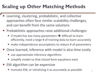 Scaling up Other Matching Methods
 Learning, clustering, probabilistic, and collective
approaches often face similar scalability challenges,
and can benefit from the same solutions
 Probabilistic approaches raise additional challenges
 if model has too many parameters  difficult to learn
efficiently, need a large # of training data to learn accurately
 make independence assumptions to reduce # of parameters
 Once learned, inference with model is also time costly
 use approximate inference algorithms
 simplify model so that closed form equations exist
 EM algorithm can be expensive
 truncate EM, or initializing it as accurately as possible 72
 