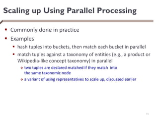 Scaling up Using Parallel Processing
 Commonly done in practice
 Examples
 hash tuples into buckets, then match each bucket in parallel
 match tuples against a taxonomy of entities (e.g., a product or
Wikipedia-like concept taxonomy) in parallel
 two tuples are declared matched if they match into
the same taxonomic node
 a variant of using representatives to scale up, discussed earlier
73
 