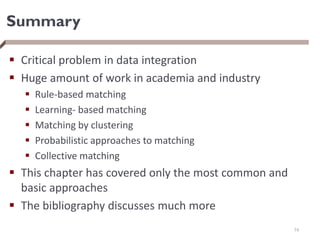Summary
 Critical problem in data integration
 Huge amount of work in academia and industry
 Rule-based matching
 Learning- based matching
 Matching by clustering
 Probabilistic approaches to matching
 Collective matching
 This chapter has covered only the most common and
basic approaches
 The bibliography discusses much more
74
 