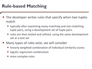 Rule-based Matching
 The developer writes rules that specify when two tuples
match
 typically after examining many matching and non-matching
tuple pairs, using a development set of tuple pairs
 rules are then tested and refined, using the same development
set or a test set
 Many types of rules exist, we will consider
 linearly weighted combination of individual similarity scores
 logistic regression combination
 more complex rules
9
 