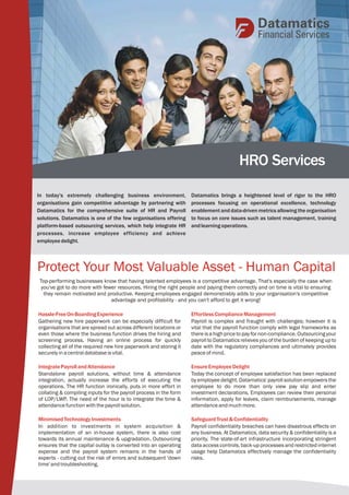 HRO Services 
Datamatics brings a heightened level of rigor to the HRO 
processes focusing on operational excellence, technology 
enablement and data-driven metrics allowing the organisation 
to focus on core issues such as talent management, training 
and learning operations. 
In today's extremely challenging business environment, 
organisations gain competitive advantage by partnering with 
Datamatics for the comprehensive suite of HR and Payroll 
solutions. Datamatics is one of the few organisations offering 
platform-based outsourcing services, which help integrate HR 
processes, increase employee efficiency and achieve 
employee delight. 
Protect Your Most Valuable Asset - Human Capital 
Top-performing businesses know that having talented employees is a competitive advantage. That's especially the case when 
you've got to do more with fewer resources. Hiring the right people and paying them correctly and on time is vital to ensuring 
they remain motivated and productive. Keeping employees engaged demonstrably adds to your organisation's competitive 
advantage and profitability - and you can't afford to get it wrong! 
Hassle-Free On-Boarding Experience 
Gathering new hire paperwork can be especially difficult for 
organisations that are spread out across different locations or 
even those where the business function drives the hiring and 
screening process. Having an online process for quickly 
collecting all of the required new hire paperwork and storing it 
securely in a central database is vital. 
Integrate Payroll and Attendance 
Standalone payroll solutions, without time & attendance 
integration, actually increase the efforts of executing the 
operations. The HR function ironically, puts in more effort in 
collating & compiling inputs for the payroll process in the form 
of LOP/LWP. The need of the hour is to integrate the time & 
attendance function with the payroll solution. 
Minimised Technology Investments 
In addition to investments in system acquisition & 
implementation of an in-house system, there is also cost 
towards its annual maintenance & upgradation. Outsourcing 
ensures that the capital outlay is converted into an operating 
expense and the payroll system remains in the hands of 
experts - cutting out the risk of errors and subsequent 'down 
time' and troubleshooting. 
Effortless Compliance Management 
Payroll is complex and fraught with challenges; however it is 
vital that the payroll function comply with legal frameworks as 
there is a high price to pay for non-compliance. Outsourcing your 
payroll to Datamatics relieves you of the burden of keeping up to 
date with the regulatory compliances and ultimately provides 
peace of mind. 
Ensure Employee Delight 
Today the concept of employee satisfaction has been replaced 
by employee delight. Datamatics' payroll solution empowers the 
employee to do more than only view pay slip and enter 
investment declarations. Employees can review their personal 
information, apply for leaves, claim reimbursements, manage 
attendance and much more. 
Safeguard Trust & Confidentiality 
Payroll confidentiality breaches can have disastrous effects on 
any business. At Datamatics, data security & confidentiality is a 
priority. The state-of-art infrastructure incorporating stringent 
data access controls, back-up processes and restricted internet 
usage help Datamatics effectively manage the confidentiality 
risks. 
 