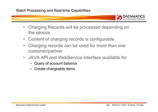 Batch Processing and Real-time Capabilities



   • Charging Records will be processed depending on
     the service
   • Content of charging records is configurable
   • Charging records can be used for more than one
     customer/partner
   • JAVA API and WebService Interface available for
       – Query of account balance
       – Create chargeable items




                                                       12
 