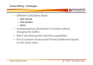 Content Billing - Challenges



    • Different Calculation Basis
        – data volume
        – time duration
        – items
    • Compensations (Download of content without
      charging the traffic)
    • Batch processing and real-time capabilities
    • End Customer Invoice and Partner Settlement based
      on the same input




                                                      9
 