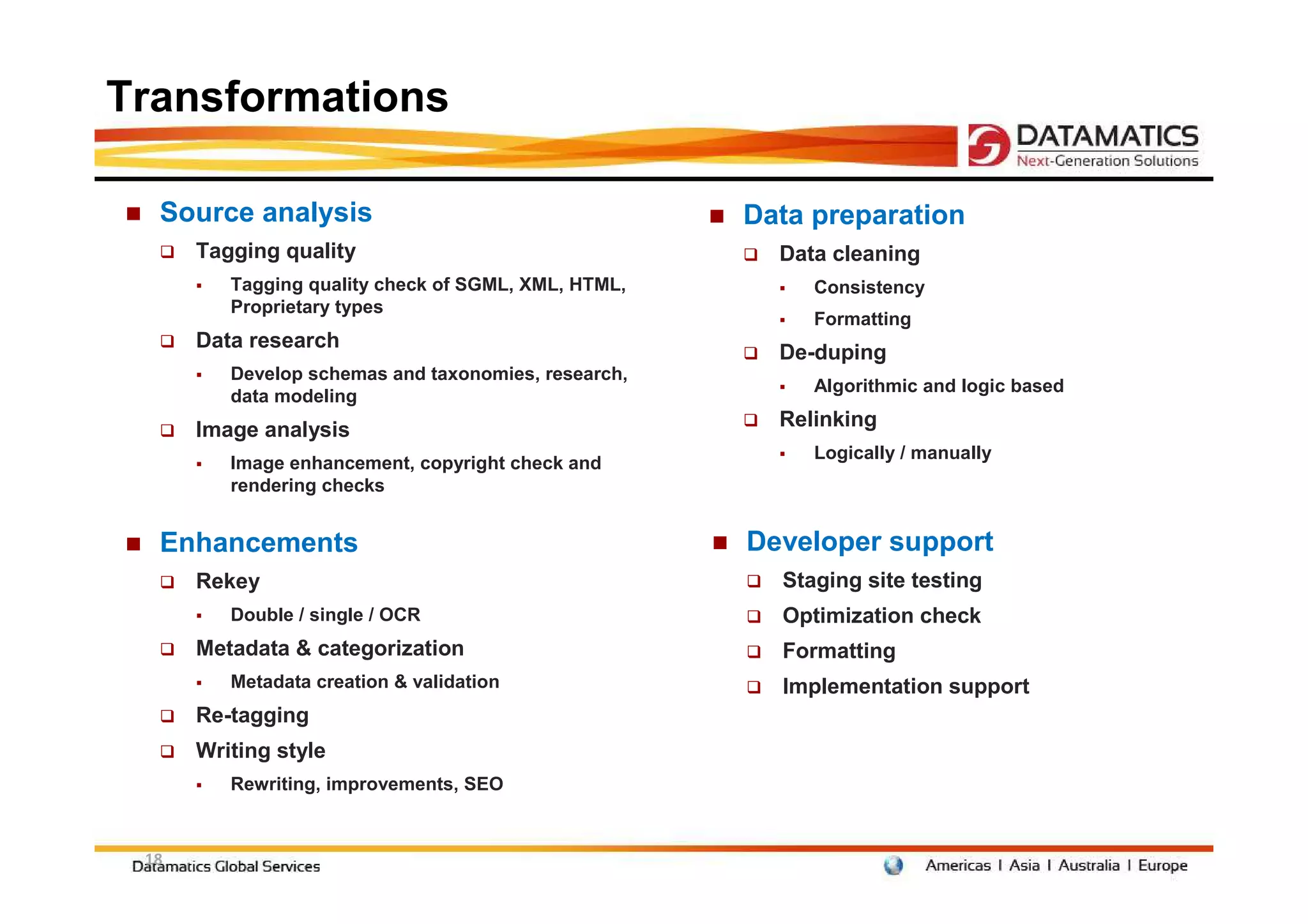 Transformations

  Source analysis                                    Data preparation
      Tagging quality                                  Data cleaning
         Tagging quality check of SGML, XML, HTML,        Consistency
         Proprietary types
                                                          Formatting
      Data research
                                                       De-duping
         Develop schemas and taxonomies, research,
                                                          Algorithmic and logic based
         data modeling
      Image analysis                                   Relinking
                                                          Logically / manually
         Image enhancement, copyright check and
         rendering checks


  Enhancements                                       Developer support
      Rekey                                            Staging site testing
         Double / single / OCR                         Optimization check
      Metadata & categorization                        Formatting
         Metadata creation & validation                Implementation support
      Re-tagging
      Writing style
         Rewriting, improvements, SEO


 18
 