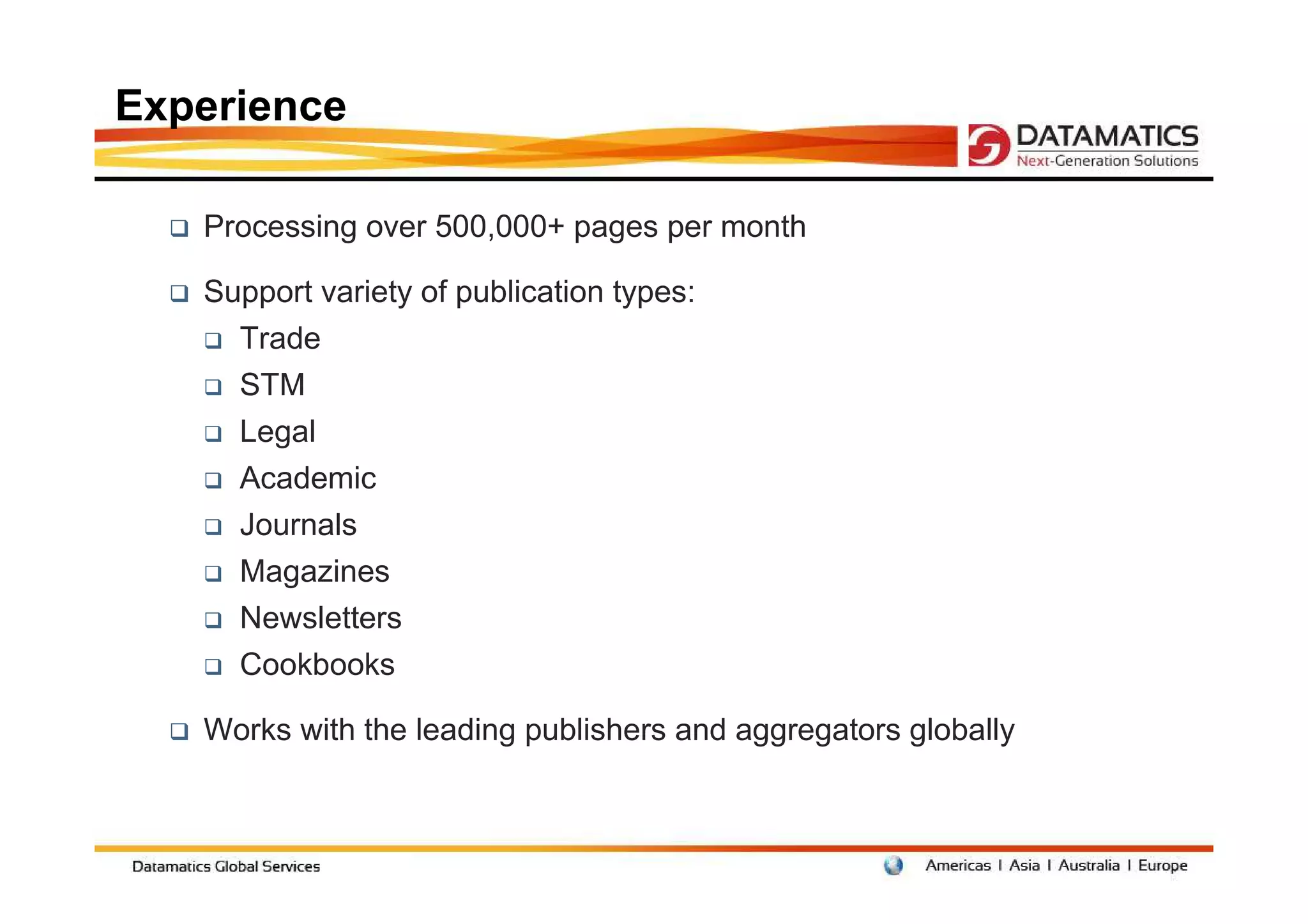 Experience

   Processing over 500,000+ pages per month

   Support variety of publication types:
     Trade
     STM
     Legal
     Academic
     Journals
     Magazines
     Newsletters
     Cookbooks

   Works with the leading publishers and aggregators globally
 