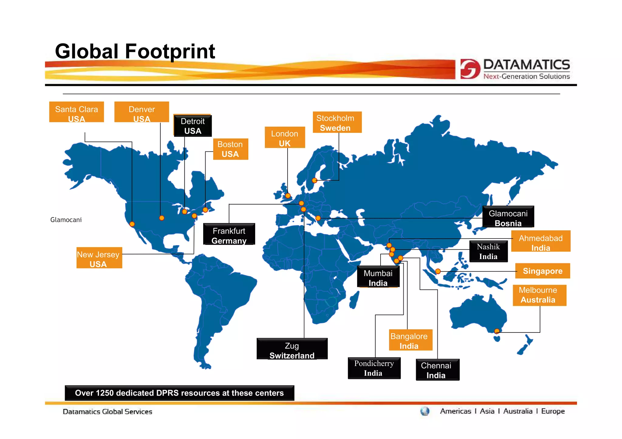 Global Footprint

 Santa Clara        Denver
    USA              USA        Detroit                             Stockholm
                                 USA                                 Sweden
                                                      London
                                           Boston       UK
                                            USA




                                                                                                          Glamocani
Glamocani
                                                                                                           Bosnia
                                          Frankfurt
                                          Germany                                                               Ahmedabad
                                                                                                       Nashik     India
       New Jersey                                                                                      India
         USA
                                                                                Mumbai                           Singapore
                                                                                 India
                                                                                                                Melbourne
                                                                                                                Australia



                                                                                      Bangalore
                                                          Zug                           India
                                                      Switzerland
                                                                            Pondicherry      Chennai
                                                                              India           India

       Over 1250 dedicated DPRS resources at these centers
 
