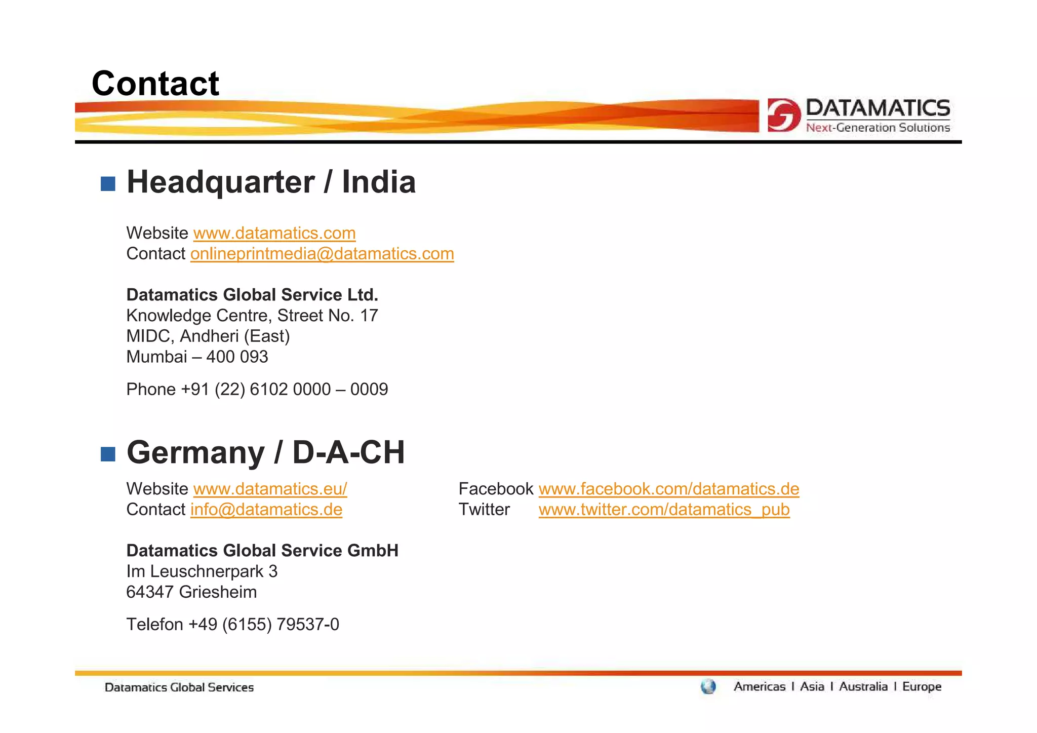 Contact

 Headquarter / India
 Website www.datamatics.com
 Contact onlineprintmedia@datamatics.com

 Datamatics Global Service Ltd.
 Knowledge Centre, Street No. 17
 MIDC, Andheri (East)
 Mumbai – 400 093
 Phone +91 (22) 6102 0000 – 0009


 Germany / D-A-CH
 Website www.datamatics.eu/                Facebook www.facebook.com/datamatics.de
 Contact info@datamatics.de                Twitter  www.twitter.com/datamatics_pub

 Datamatics Global Service GmbH
 Im Leuschnerpark 3
 64347 Griesheim
 Telefon +49 (6155) 79537-0
 