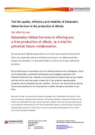 Test the quality, efficiency and reliability of Datamatics
Global Services in the production of eBooks.

Our offer for you:

Datamatics Global Services is offering you
a free production of eBook, as a trial for
potential future collaboration.

See for yourself: eBooks produced by us are of the same quality as the printed
titles; our production comes at minimum cost for you; our eBook production
always runs smoothly, it is fast and flexible as it fits to all of your publication
processes.


We are offering you a free sample copy of our eBook production with no obligations. Check
out the high quality, professional development and an engaging cooperation with
Datamatics Global Services. Naturally, our professionals and experts stand at your disposal
and they will be more than ready to answer all of your questions regarding eBook
production and its integration into your workflow. Above all, this will be done by offering
you the best possible price for the production of eBooks through an estimation of your
titles.


Datamatics Group, an international company, employees over 5,000 people with offices in Asia,
America, England, Switzerland and Germany. The German subsidiary, Datamatics Global Services
GmbH, was established more than 14 years ago and in addition to having an advisory board made
up of renowned representatives of the German publishing industry, a team of project supervisors
and publishing consultants, it also has a centre for proofreading and language services, which
covers major European languages.




                       Datamatics Global Services GmbH        Geschäftsführer: Michael Thuleweit
                       Im Leuschnerpark 3                     Handelsregister: Amtsgericht Darmstadt HRB 8863
                       64347 Griesheim
                       GERMANY                                www.datamatics.com
                       Tel :     +49-6155-79537-0             http://dprs.blog.datamatics.eu/
                       Fax :     +49-6155-79537-19            info@datamatics.eu
 