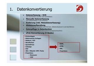 1. Datenkonvertierung
         Datenerfassung – OCR
         (z.B. Buchseiten scannen und verarbeiten)
         Manuelle Datenerfassung
         (z.B. Neuprodukte in xml erfassen)
         Kodierung (inkl. Metadatenerfassung)
         Altdatenaufbereitung
         (z.B. bestehende Produkte von Print bzw. Altdatenbestand in xml überführen)
         Datenpflege in Datenbanken
         (z.B. durch Anbindung an ein Contentmanagementsystem)
         ePub-Konvertierung (E-Books)
       • Printvorlagen
       • Elektronische Vorlagen
       • MsWord / RTF
       • WordPerfect
                                                           • SGML
       • QuarkXPress
       • InDesign                                          • HTML
       • PDF                                               • XML
       • 3B2 / Miles33/ XPP/ Penta                         • Proprietary
       • Proprietary
               Mnemonic
               VISF
 