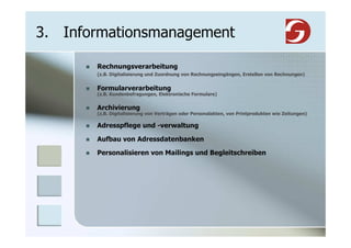 3. Informationsmanagement

       Rechnungsverarbeitung
       (z.B. Digitalisierung und Zuordnung von Rechnungseingängen, Erstellen von Rechnungen)


       Formularverarbeitung
       (z.B. Kundenbefragungen, Elektronische Formulare)


       Archivierung
       (z.B. Digitalisierung von Verträgen oder Personalakten, von Printprodukten wie Zeitungen)

       Adresspflege und -verwaltung

       Aufbau von Adressdatenbanken

       Personalisieren von Mailings und Begleitschreiben
 