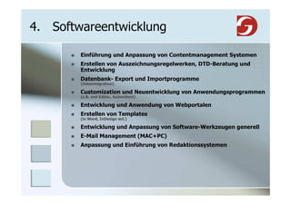 4. Softwareentwicklung

        Einführung und Anpassung von Contentmanagement Systemen
        Erstellen von Auszeichnungsregelwerken, DTD-Beratung und
        Entwicklung
        Datenbank- Export und Importprogramme
        (Datenmigration)

        Customization und Neuentwicklung von Anwendungsprogrammen
        (z.B. xml Editor, Autorclient)

        Entwicklung und Anwendung von Webportalen
        Erstellen von Templates
        (in Word, InDesign ect.)

        Entwicklung und Anpassung von Software-Werkzeugen generell
        E-Mail Management (MAC+PC)
        Anpassung und Einführung von Redaktionssystemen
 