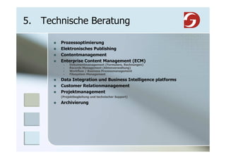 5. Technische Beratung

       Prozessoptimierung
       Elektronisches Publishing
       Contentmanagement
       Enterprise Content Management (ECM)
            Dokumentmanagement (Formulare, Rechnungen)
            Records Management (Aktenverwaltung)
            Workflow / Business Prozessmanagement
            Filesystem Management
       Data Integration und Business Intelligence platforms
       Customer Relationmanagement
       Projektmanagement
       (Projektbegleitung und technischer Support)

       Archivierung
 