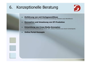 6. Konzeptionelle Beratung

        Einführung von xml-Verlagsworkflows
        (neue Systemeinführung und Produktionsumstellung erfordern neue Workflows)


        Konzeption und Umsetzung von EP-Produkten
        (Onlineprodukte)


        Entwicklung von Cross-Media-Konzepten
        (medienneutrale Datenhaltung=Print-, EP-, Online-Produkte aus einem Contentpool)


        Online Portal Konzepte
 