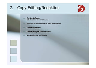 7. Copy Editing/Redaktion

        Contentpflege
        (z.B. Redaktion eines Webforums)


        Korrektur lesen und in xml ausführen

        Index erstellen

        Index pflegen/verbessern

        Audiodiktate erfassen
 