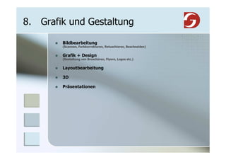 8. Grafik und Gestaltung

        Bildbearbeitung
        (Scannen, Farbkorrekturen, Retuschieren, Beschneiden)


        Grafik + Design
        (Gestaltung von Broschüren, Flyern, Logos etc.)


        Layoutbearbeitung

        3D

        Präsentationen
 
