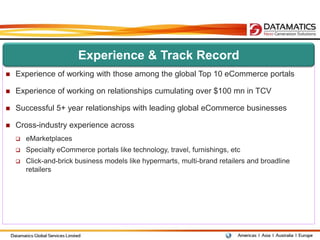 Experience & Track Record
   Experience of working with those among the global Top 10 eCommerce portals

   Experience of working on relationships cumulating over $100 mn in TCV

   Successful 5+ year relationships with leading global eCommerce businesses

   Cross-industry experience across
       eMarketplaces
       Specialty eCommerce portals like technology, travel, furnishings, etc
       Click-and-brick business models like hypermarts, multi-brand retailers and broadline
        retailers
 