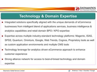 Technology & Domain Expertise
   Integrated solutions specifically aligned with the unique demands of eCommerce
    businesses from intelligent blend of applications services, business intelligence &
    analytics capabilities and retail domain BPO / KPO expertise

   Expertise across multiple industry-standard technology platforms: Magento, ISAS,
    SPSS, Quantum, Ominture, Google, Web Trends, Cognos, Proprietory tools as well
    as custom application environments and multiple CMS tools

   Technology leverage for analytics driven eCommerce approach to enhance
    customer experience

   Strong alliance network for access to best-of-breed technology and domain
    expertise
 
