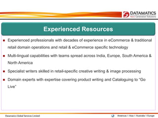 Experienced Resources
   Experienced professionals with decades of experience in eCommerce & traditional
    retail domain operations and retail & eCommerce specific technology

   Multi-lingual capabilities with teams spread across India, Europe, South America &
    North America

   Specialist writers skilled in retail-specific creative writing & image processing

   Domain experts with expertise covering product writing and Cataloguing to “Go
    Live”
 