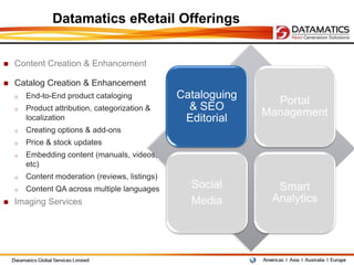Datamatics eRetail Offerings


   Content Creation & Enhancement

   Catalog Creation & Enhancement
    o   End-to-End product cataloging            Cataloguing
                                                                 Portal
    o   Product attribution, categorization &      & SEO
                                                               Management
        localization                              Editorial
    o   Creating options & add-ons
    o   Price & stock updates
    o   Embedding content (manuals, videos,
        etc)
    o   Content moderation (reviews, listings)
    o   Content QA across multiple languages       Social        Smart
   Imaging Services                               Media        Analytics
 