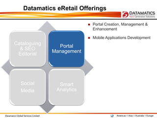 Datamatics eRetail Offerings

                              Portal Creation, Management &
                               Enhancement

                              Mobile Applications Development
Cataloguing
                Portal
  & SEO
              Management
 Editorial




  Social        Smart
  Media        Analytics
 