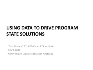 USING DATA TO DRIVE PROGRAM
STATE SOLUTIONS
‘Data Matters’ 2014 DD Council TA Institute
July 9, 2014
Nancy Thaler, Executive Director, NASDDDS
 