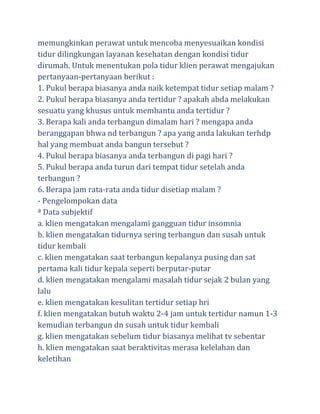 memungkinkan perawat untuk mencoba menyesuaikan kondisi
tidur dilingkungan layanan kesehatan dengan kondisi tidur
dirumah. Untuk menentukan pola tidur klien perawat mengajukan
pertanyaan-pertanyaan berikut :
1. Pukul berapa biasanya anda naik ketempat tidur setiap malam ?
2. Pukul berapa biasanya anda tertidur ? apakah abda melakukan
sesuatu yang khusus untuk membantu anda tertidur ?
3. Berapa kali anda terbangun dimalam hari ? mengapa anda
beranggapan bhwa nd terbangun ? apa yang anda lakukan terhdp
hal yang membuat anda bangun tersebut ?
4. Pukul berapa biasanya anda terbangun di pagi hari ?
5. Pukul berapa anda turun dari tempat tidur setelah anda
terbangun ?
6. Berapa jam rata-rata anda tidur disetiap malam ?
- Pengelompokan data
ª Data subjektif
a. klien mengatakan mengalami gangguan tidur insomnia
b. klien mengatakan tidurnya sering terbangun dan susah untuk
tidur kembali
c. klien mengatakan saat terbangun kepalanya pusing dan sat
pertama kali tidur kepala seperti berputar-putar
d. klien mengatakan mengalami masalah tidur sejak 2 bulan yang
lalu
e. klien mengatakan kesulitan tertidur setiap hri
f. klien mengatakan butuh waktu 2-4 jam untuk tertidur namun 1-3
kemudian terbangun dn susah untuk tidur kembali
g. klien mengatakan sebelum tidur biasanya melihat tv sebentar
h. klien mengatakan saat beraktivitas merasa kelelahan dan
keletihan

 