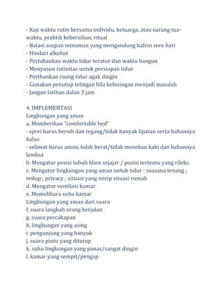 - Kaji waktu rutin bersama individu, keluarga, atau oarang tuawaktu, praktik kebersihan, ritual
- Batasi asupan minuman yang mengandung kafein sore hari
- Hindari alkohol
- Pertahankan waktu tidur teratur dan waktu bangun
- Menyusun rutinitas untuk persiapan tidur
- Perthankan ruang tidur agak dingin
- Gunakan penutup telingan bila kebisingan menjadi masalah
- Jangan latihan dalan 3 jam
4. IMPLEMENTASI
Lingkungan yang aman
a. Memberikan ”comfortable bed”
· sprei harus bersih dan tegang/tidak banyak lipatan serta bahannya
halus
· selimut harus aman, tidak berat/tidak menekan kaki dan bahannya
lembut
b. Mengatur posisi tubuh klien sejajar / posisi tertentu yang rileks
c. Mengatur lingkungan yang aman untuk tidur : suasana tenang ;
redup ; privacy ; situasi yang mirip situasi rumah
d. Mengatur ventilasi kamar
e. Memelihara suhu kamar
Lingkungan yang aman dari suara
f. suara langkah orang berjalan
g. suara percakapan
h. lingkungan yang asing
i. pengunjung yang banyak
j. suara pintu yang ditutup
k. suhu lingkungan yang panas/sangat dingin
l. kamar yang sempit/pengap

 