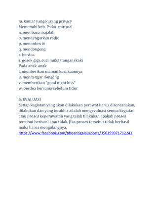 m. kamar yang kurang privacy
Memenuhi keb. Psiko-spiritual
n. membaca majalah
o. mendengarkan radio
p. menonton tv
q. mendongeng
r. berdoa
s. gosok gigi, cuci muka/tangan/kaki
Pada anak-anak
t. memberikan mainan kesukaannya
u. mendengar dongeng
v. memberikan ”good night kiss”
w. berdoa bersama sebelum tidur
5. EVALUASI
Setiap kegiatan yang akan dilakukan perawat harus direncanakan,
dilakukan dan yang terakhir adalah mengevaluasi semua kegiatan
atau proses keperawatan yang telah tilakukan apakah proses
tersebut berhasil atau tidak. Jika proses tersebut tidak berhasil
maka harus mengulangnya.
https://www.facebook.com/phoantigalau/posts/350199071712241

 